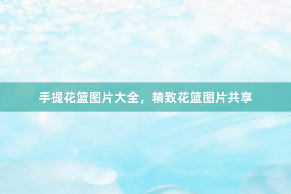 手提花篮图片大全，精致花篮图片共享