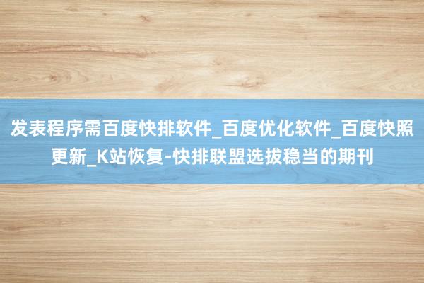发表程序需百度快排软件_百度优化软件_百度快照更新_K站恢复-快排联盟选拔稳当的期刊